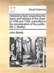 Interesting facts respecting the loans and lotteries of the years of 1788 and 1789, submitted to the consideration of the public. (By J. Beatty).,1170865127,9781170865125