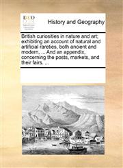 British curiosities in nature and art; exhibiting an account of natural and artificial rareties, both ancient and modern, ... And an appendix, concerning the posts, markets, and their fairs. ...,1170317588,9781170317587