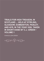 Trials for High Treason, in Scotland Held at Stirling, Glasgow, Dumbarton, Paisley, and Ayr, in the Year 1820. Taken in Short-Hand by C.j. Green (Volume 1),115094899X,9781150948992