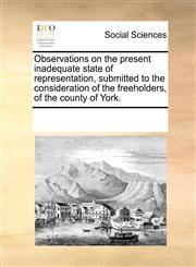 Observations on the present inadequate state of representation, submitted to the consideration of the freeholders, of the county of York.,117080652X,9781170806524