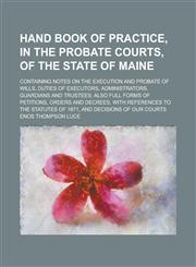 Hand Book of Practice, in the Probate Courts, of the State of Maine; Containing Notes on the Execution and Probate of Wills, Duties of Executors, Admi,1234143313,9781234143312