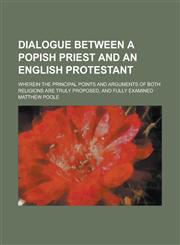 Dialogue Between a Popish Priest and an English Protestant; Wherein the Principal Points and Arguments of Both Religions are Truly Proposed, and Fully Examined,1234167271,9781234167271