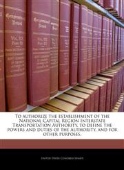 To authorize the establishment of the National Capital Region Interstate Transportation Authority, to define the powers and duties of the Authority, and for other purposes.,1240232012,9781240232017