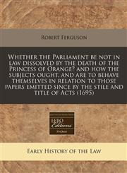 Whether the Parliament be not in law dissolved by the death of the Princess of Orange? and how the subjects ought, and are to behave themselves in relation to those papers emitted since by the stile and title of Acts (1695),1171267398,9781171267393