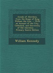 Annals of Aberdeen, from the Reign of King William the Lion ... With an Account of the City, Cathedral, and University of Old Aberdeen ... - Primary,1294647318,9781294647317