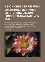 Geschichte Der Festung Luxemburg Seit Ihrer Entstehung Bis Zum Londoner-Traktate Von 1867; Mit Besonderer Rucksicht Auf Die Strategische Bedeutung Und,1234507943,9781234507947