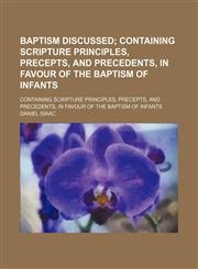Baptism Discussed; Containing Scripture Principles, Precepts, and Precedents, in Favour of the Baptism of Infants. Containing Scripture Principles, Precepts, and Precedents, in Favour of the Baptism of Infants,145908134X,9781459081345