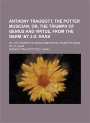 Anthony Traugott, the Potter Musician; Or, the Triumph of Genius and Virtue, From the Germ. by J.d. Haas. Or, the Triumph of Genius and Virtue, From the Germ. by J.d. Haas,1151310468,9781151310460