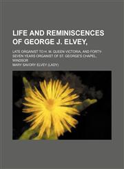 Life and reminiscences of George J. Elvey,; late organist to H. M. Queen Victoria, and forty-seven years organist of St. George's chapel, Windsor,1154169170,9781154169171