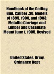 Handbook of the Gatling Gun, Caliber .30, Models of 1895, 1900, and 1903; Metallic Carriage and Limber and Casemate Mount June 1, 1905. Revised,1154514463,9781154514469