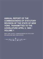Annual report of the Commissioners of Statutory Revision of the state of New York. Transmitted to the Legislature April 5, 1900 (Volume 1),1150334843,9781150334849