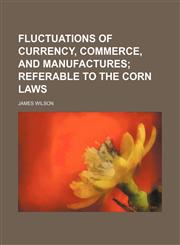 Fluctuations of currency, commerce, and manufactures;  referable to the corn laws,1151624632,9781151624635