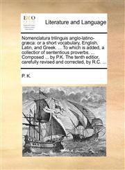 Nomenclatura trilinguis anglo-latino-græca or a short vocabulary, English, Latin, and Greek. ... To which is added, a collectior of sententious proverbs. ... Composed ... by P.K. The tenth editior, carefully revised and corrected, by R.C. ...,1140874381,9781140874386