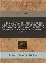 Experiments and notes about the mechanical origine or production of corrosiveness and corrosibility by the Honourable Robert Boyle ... (1675),1240814054,9781240814053