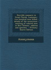 Horrible massacre in Grant Parish, Louisiana two hundred men killed : details of the occurrence : meeting of colored men in New Orleans : address and speeches  - Primary Source Edition,1293341665,9781293341667