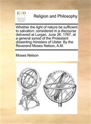 Whether the light of nature be sufficient to salvation considered in a discourse delivered at Lurgan, June 26, 1787, at a general synod of the Protestant dissenting ministers of Ulster. By the Reverend Moses Nelson, A.M.,1140781782,9781140781783