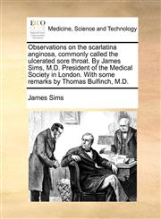 Observations on the scarlatina anginosa, commonly called the ulcerated sore throat. By James Sims, M.D. President of the Medical Society in London. With some remarks by Thomas Bulfinch, M.D.,1140861956,9781140861959