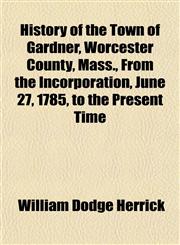 History of the Town of Gardner, Worcester County, Mass., From the Incorporation, June 27, 1785, to the Present Time,1155078276,9781155078274