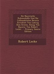 Die Bayerische Ruhmeshalle Und Die Collossalstatue Bavaria Errichtet Von Ludwig Dem Ersten, König Von Bayern Von Robert Lecke... - Primary Source Edition,1293187704,9781293187708