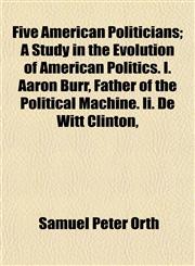 Five American Politicians; A Study in the Evolution of American Politics. I. Aaron Burr, Father of the Political Machine. Ii. De Witt Clinton,,1154707245,9781154707243