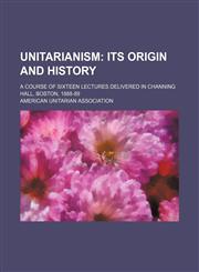 Unitarianism;  its origin and history. A course of sixteen lectures delivered in Channing Hall, Boston, 1888-89,1150527455,9781150527456