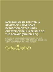 Morisonianism Refuted; A Review of J. Morison's Exposition of the Ninth Chapter of Paul's Epistle to the Romans [Signed A.g.] a Review of J. Morison's Exposition of the Ninth Chapter of Paul's Epistle to the Romans [Signed A.g.].,1151399175,9781151399175