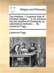 Two treatises. I. A general view of Christian religion. ... II. An entrance into the doctrine of Christianity, by catechetical institution. ... By Lawrence Fogg, ...,1171105878,9781171105879