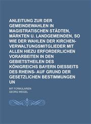 Anleitung zur Vornahme der Gemeindewahlen in magistratischen Städten, Märkten u. Landgemeinden, so wie der Wahlen der Kirchen-Verwaltungsmitglieder mit allen hiezu erforderlichen Vorarbeiten in den Gebietstheilen des Königreichs Bayern,1234296195,9781234296193