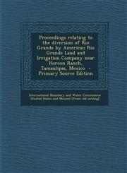 Proceedings Relating to the Diversion of Rio Grande by American Rio Grande Land and Irrigation Company Near Horcon Ranch, Tamaulipas, Mexico - Primary,1294709143,9781294709145