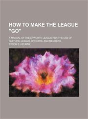 How to Make the League "Go"; A Manual of the Epworth League for the Use of Pastors, League Officers, and Members,1235600203,9781235600203