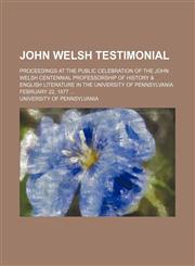 John Welsh testimonial; proceedings at the public celebration of the John Welsh Centennial professorship of history & English literature in the University of Pennsylvania February 22, 1877,1151684066,9781151684066