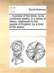 ... A picture of the times, to be continued weekly, in a series of letters, addressed to the people of England, by a lover of the peace.,1170940587,9781170940587