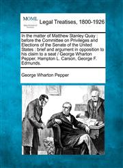 In the matter of Matthew Stanley Quay before the Committee on Privileges and Elections of the Senate of the United States : brief and argument in opposition to his claim to a seat /  George Wharton Pepper, Hampton L. Carson, George F. Edmunds.,1240085850,9781240085859