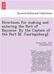 Directions for making and entering the Port of Bayonne. By the Captain of the Port [B. Jauréquiburg].,1249025486,9781249025481