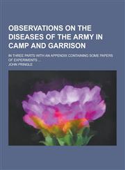 Observations on the Diseases of the Army in Camp and Garrison; In Three Parts with an Appendix Containing Some Papers of Experiments ...,1230733205,9781230733203