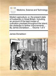 Modern agriculture; or, the present state of husbandry in Great Britain. Including, an account of the best modes of cultivation practised throughout the island; the obstacles to farther improvements; ... By James Donaldson, ...  Volume 1 of 4,1140735721,9781140735724