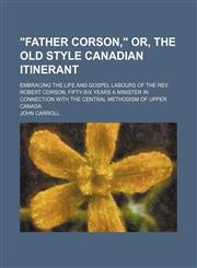 "Father Corson," Or, the Old Style Canadian Itinerant; Embracing the Life and Gospel Labours of the Rev. Robert Corson, Fifty-Six Years a Minister in Connection With the Central Methodism of Upper Canada,1150197587,9781150197581