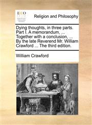 Dying thoughts, in three parts. Part I. A memorandum, ... Together with a conclusion, ... By the late Reverend Mr. William Crawford ... The third edition.,1140804480,9781140804482