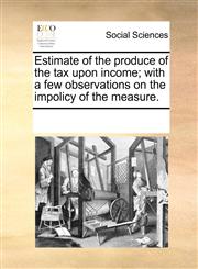 Estimate of the produce of the tax upon income; with a few observations on the impolicy of the measure.,1170821278,9781170821275