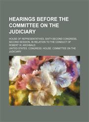 Hearings Before the Committee on the Judiciary; House of Representatives, Sixty-Second Congress, Second Session, in Relation to the Conduct of Robert W. Archbald,1150773804,9781150773808