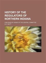 History of the regulators of northern Indiana; Published by order of the Central Committee,1236551052,9781236551054