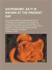 Astronomy, as It Is Known at the Present Day; With an Account of the Nature and Use of Astronomical Instruments, the Manner of Calculating the Notes o,1154967611,9781154967616