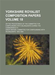 Yorkshire Royalist Composition Papers; Or the Proceedings of the Committee for Compounding with Delinquents During the Commonwealth Volume 18,1234076640,9781234076641