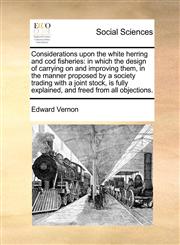 Considerations upon the white herring and cod fisheries in which the design of carrying on and improving them, in the manner proposed by a society trading with a joint stock, is fully explained, and freed from all objections.,1170697704,9781170697702