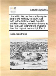 Like will to like, as the scabby squire said to the mangey viscount. Set forth in the history of Will. Squelsh, and Harry Halter, formerly servants at the Red-Lyon in Brentford. Publish'd from the original manuscript, Part I.,1170985939,9781170985939