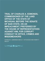 Trial of Charles A. Edmonds, Commissioner of the Land Office of the State of Michigan, Before the Senate of Said State, on an Impeachment, Preferred by the House of Representatives Against Him, for Corrupt Conduct in Office, Crimes and Misdemeanors (Volum,1150101717,9781150101717