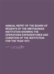 annual reprt of the board of regents of the smithsonian institution showing the operations expedientures and condition of the institution for the year 1873,1130997316,9781130997316