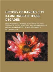 History of Kansas City Illustrated in Three Decades; Being a Chronicle Wherein Is Set Forth the True Account of the Founding, Rise, and Present Position Occupied by Kansas City in Municipal America,1151729310,9781151729316