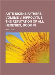 Ante-Nicene Fathers, Volume V, Hippolytus, The Refutation of All Heresies, Book VI,1232461504,9781232461500