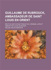 Guillaume de Rubrouck, Ambassadeur de Saint Louis En Orient; Recit de Son Voyage Traduit de L'Original Latin Et Annote Par Louis de Backer,1153514788,9781153514781